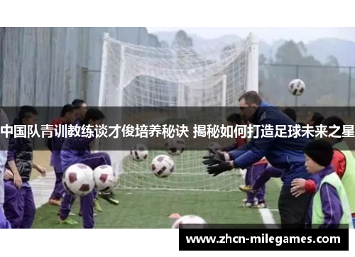 中国队青训教练谈才俊培养秘诀 揭秘如何打造足球未来之星 中国队青训教练谈才俊培养秘诀 揭秘如何打造足球未来之星
