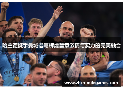 哈兰德携手曼城谱写辉煌篇章激情与实力的完美融合 哈兰德携手曼城谱写辉煌篇章激情与实力的完美融合