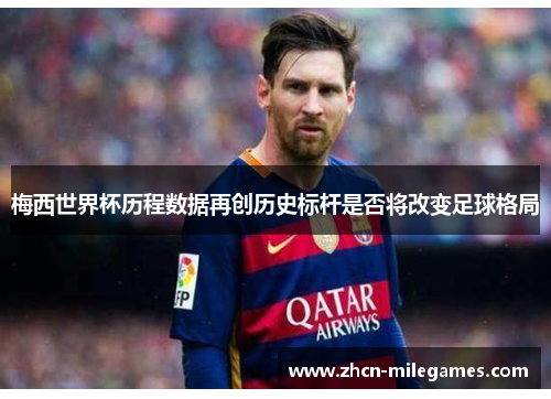 梅西世界杯历程数据再创历史标杆是否将改变足球格局 梅西世界杯历程数据再创历史标杆是否将改变足球格局