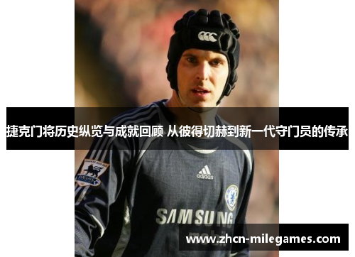 捷克门将历史纵览与成就回顾 从彼得切赫到新一代守门员的传承